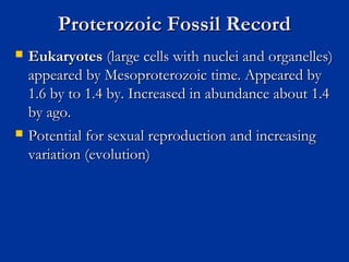 Proterozoic Fossil RecordProterozoic Fossil Record
 EukaryotesEukaryotes (large cells with nuclei and organelles)(large cells with nuclei and organelles)
appeared by Mesoproterozoic time. Appeared byappeared by Mesoproterozoic time. Appeared by
1.6 by to 1.4 by. Increased in abundance about 1.41.6 by to 1.4 by. Increased in abundance about 1.4
by ago.by ago.
 Potential for sexual reproduction and increasingPotential for sexual reproduction and increasing
variation (evolution)variation (evolution)
 