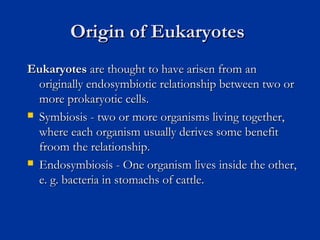 Origin of EukaryotesOrigin of Eukaryotes
EukaryotesEukaryotes are thought to have arisen from anare thought to have arisen from an
originally endosymbiotic relationship between two ororiginally endosymbiotic relationship between two or
more prokaryotic cells.more prokaryotic cells.
 Symbiosis - two or more organisms living together,Symbiosis - two or more organisms living together,
where each organism usually derives some benefitwhere each organism usually derives some benefit
froom the relationship.froom the relationship.
 Endosymbiosis - One organism lives inside the other,Endosymbiosis - One organism lives inside the other,
e. g. bacteria in stomachs of cattle.e. g. bacteria in stomachs of cattle.
 