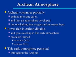  Archean volcanoes probablyArchean volcanoes probably
 emitted the same gases,emitted the same gases,
 and thus an atmosphere developedand thus an atmosphere developed
 but one lacking free oxygen and an ozone layerbut one lacking free oxygen and an ozone layer
 It was rich in carbon dioxide,It was rich in carbon dioxide,
 and gases reacting in this early atmosphereand gases reacting in this early atmosphere
 probably formedprobably formed
 ammonia (NHammonia (NH33))
 methane (CHmethane (CH44))
 This early atmosphere persistedThis early atmosphere persisted
 throughout the Archeanthroughout the Archean
Archean AtmosphereArchean Atmosphere
 
