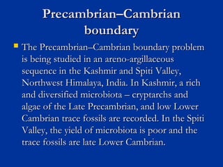 Precambrian–CambrianPrecambrian–Cambrian
boundaryboundary
 The Precambrian–Cambrian boundary problemThe Precambrian–Cambrian boundary problem
is being studied in an areno-argillaceousis being studied in an areno-argillaceous
sequence in the Kashmir and Spiti Valley,sequence in the Kashmir and Spiti Valley,
Northwest Himalaya, India. In Kashmir, a richNorthwest Himalaya, India. In Kashmir, a rich
and diversified microbiota – cryptarchs andand diversified microbiota – cryptarchs and
algae of the Late Precambrian, and low Loweralgae of the Late Precambrian, and low Lower
Cambrian trace fossils are recorded. In the SpitiCambrian trace fossils are recorded. In the Spiti
Valley, the yield of microbiota is poor and theValley, the yield of microbiota is poor and the
trace fossils are late Lower Cambrian.trace fossils are late Lower Cambrian.
 