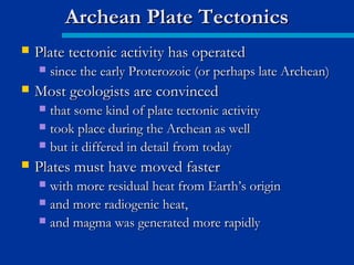  Plate tectonic activity has operatedPlate tectonic activity has operated
 since the early Proterozoic (or perhaps late Archean)since the early Proterozoic (or perhaps late Archean)
 Most geologists are convincedMost geologists are convinced
 that some kind of plate tectonic activitythat some kind of plate tectonic activity
 took place during the Archean as welltook place during the Archean as well
 but it differed in detail from todaybut it differed in detail from today
 Plates must have moved fasterPlates must have moved faster
 with more residual heat from Earth’s originwith more residual heat from Earth’s origin
 and more radiogenic heat,and more radiogenic heat,
 and magma was generated more rapidlyand magma was generated more rapidly
Archean Plate TectonicsArchean Plate Tectonics
 