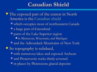  The exposed part of the craton in NorthThe exposed part of the craton in North
America is theAmerica is the Canadian shieldCanadian shield
 which occupies most of northeastern Canadawhich occupies most of northeastern Canada
 a large part of Greenlanda large part of Greenland
 parts of the Lake Superior regionparts of the Lake Superior region
 in Minnesota, Wisconsin, and Michiganin Minnesota, Wisconsin, and Michigan
 and the Adirondack Mountains of New Yorkand the Adirondack Mountains of New York
 Its topography is subdued,Its topography is subdued,
 with numerous lakes and exposed Archeanwith numerous lakes and exposed Archean
 and Proterozoic rocks thinly coveredand Proterozoic rocks thinly covered
 in places by Pleistocene glacial depositsin places by Pleistocene glacial deposits
Canadian ShieldCanadian Shield
 