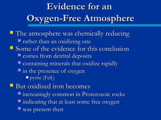 The atmosphere was chemically reducingThe atmosphere was chemically reducing
 rather than an oxidizing onerather than an oxidizing one
 Some of the evidence for this conclusionSome of the evidence for this conclusion
 comes from detrital depositscomes from detrital deposits
 containing minerals that oxidize rapidlycontaining minerals that oxidize rapidly
 in the presence of oxygenin the presence of oxygen
 pyrite (FeSpyrite (FeS22))
 But oxidized iron becomesBut oxidized iron becomes
 increasingly common in Proterozoic rocksincreasingly common in Proterozoic rocks
 indicating that at least some free oxygenindicating that at least some free oxygen
 was present thenwas present then
Evidence for anEvidence for an
Oxygen-Free AtmosphereOxygen-Free Atmosphere
 