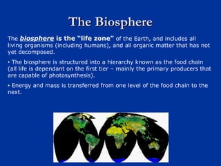 The BiosphereThe Biosphere
The biosphere is the “life zone” of the Earth, and includes all
living organisms (including humans), and all organic matter that has not
yet decomposed.
• The biosphere is structured into a hierarchy known as the food chain
(all life is dependant on the first tier – mainly the primary producers that
are capable of photosynthesis).
• Energy and mass is transferred from one level of the food chain to the
next.
 