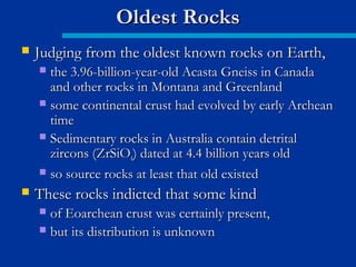  Judging from the oldest known rocks on Earth,Judging from the oldest known rocks on Earth,
 the 3.96-billion-year-old Acasta Gneiss in Canadathe 3.96-billion-year-old Acasta Gneiss in Canada
and other rocks in Montana and Greenlandand other rocks in Montana and Greenland
 some continental crust had evolved by early Archeansome continental crust had evolved by early Archean
timetime
 Sedimentary rocks in Australia contain detritalSedimentary rocks in Australia contain detrital
zircons (ZrSiOzircons (ZrSiO44) dated at 4.4 billion years old) dated at 4.4 billion years old
 so source rocks at least that old existedso source rocks at least that old existed
 These rocks indicted that some kindThese rocks indicted that some kind
 of Eoarchean crust was certainly present,of Eoarchean crust was certainly present,
 but its distribution is unknownbut its distribution is unknown
Oldest RocksOldest Rocks
 