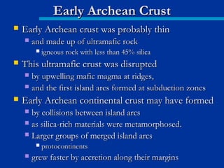  Early Archean crust was probably thinEarly Archean crust was probably thin
 and made up of ultramafic rockand made up of ultramafic rock
 igneous rock with less than 45% silicaigneous rock with less than 45% silica
 This ultramafic crust was disruptedThis ultramafic crust was disrupted
 by upwelling mafic magma at ridges,by upwelling mafic magma at ridges,
 and the first island arcs formed at subduction zonesand the first island arcs formed at subduction zones
 Early Archean continental crust may have formedEarly Archean continental crust may have formed
 by collisions between island arcsby collisions between island arcs
 as silica-rich materials were metamorphosed.as silica-rich materials were metamorphosed.
 Larger groups of merged island arcsLarger groups of merged island arcs
 protocontinentsprotocontinents
 grew faster by accretion along their marginsgrew faster by accretion along their margins
Early Archean CrustEarly Archean Crust
 