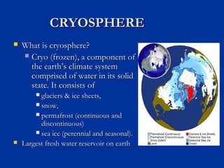 CRYOSPHERECRYOSPHERE
 What is cryosphere?What is cryosphere?
 Cryo (frozen), a component ofCryo (frozen), a component of
the earththe earth’s climate system’s climate system
comprised of water in its solidcomprised of water in its solid
state. It consists ofstate. It consists of
 glaciers & ice sheets,glaciers & ice sheets,
 snow,snow,
 permafrost (continuous andpermafrost (continuous and
discontinuous)discontinuous)
 sea ice (perennial and seasonal).sea ice (perennial and seasonal).
 Largest fresh water reservoir on earthLargest fresh water reservoir on earth
 