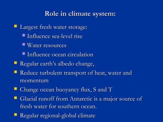 Role in climate system:Role in climate system:
 Largest fresh water storage:Largest fresh water storage:
 Influence sea-level riseInfluence sea-level rise
 Water resourcesWater resources
 Influence ocean circulationInfluence ocean circulation
 Regular earthRegular earth’s albedo change,’s albedo change,
 Reduce turbulent transport of heat, water andReduce turbulent transport of heat, water and
momentummomentum
 Change ocean buoyancy flux, S and TChange ocean buoyancy flux, S and T
 Glacial runoff from Antarctic is a major source ofGlacial runoff from Antarctic is a major source of
fresh water for southern ocean.fresh water for southern ocean.
 Regular regional-global climateRegular regional-global climate
 
