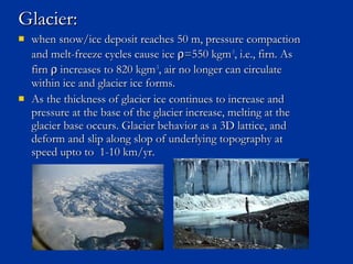 Glacier:Glacier:
 when snow/ice deposit reaches 50 m, pressure compactionwhen snow/ice deposit reaches 50 m, pressure compaction
and melt-freeze cycles cause iceand melt-freeze cycles cause ice ρρ=550 kgm=550 kgm-3-3
, i.e., firn. As, i.e., firn. As
firnfirn ρρ increases to 820 kgmincreases to 820 kgm-3-3
, air no longer can circulate, air no longer can circulate
within ice and glacier ice forms.within ice and glacier ice forms.
 As the thickness of glacier ice continues to increase andAs the thickness of glacier ice continues to increase and
pressure at the base of the glacier increase, melting at thepressure at the base of the glacier increase, melting at the
glacier base occurs. Glacier behavior as a 3D lattice, andglacier base occurs. Glacier behavior as a 3D lattice, and
deform and slip along slop of underlying topography atdeform and slip along slop of underlying topography at
speed upto to 1-10 km/yr.speed upto to 1-10 km/yr.
 