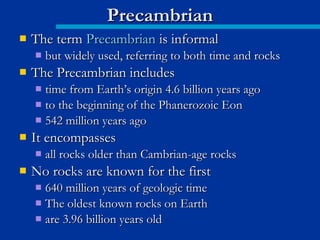  The termThe term PrecambrianPrecambrian is informalis informal
 but widely used, referring to both time and rocksbut widely used, referring to both time and rocks
 The Precambrian includesThe Precambrian includes
 time from Earth’s origin 4.6 billion years agotime from Earth’s origin 4.6 billion years ago
 to the beginning of the Phanerozoic Eonto the beginning of the Phanerozoic Eon
 542 million years ago542 million years ago
 It encompassesIt encompasses
 all rocks older than Cambrian-age rocksall rocks older than Cambrian-age rocks
 No rocks are known for the firstNo rocks are known for the first
 640 million years of geologic time640 million years of geologic time
 The oldest known rocks on EarthThe oldest known rocks on Earth
 are 3.96 billion years oldare 3.96 billion years old
PrecambrianPrecambrian
 