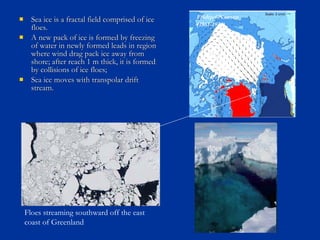  Sea ice is a fractal field comprised of iceSea ice is a fractal field comprised of ice
floes.floes.
 A new pack of ice is formed by freezingA new pack of ice is formed by freezing
of water in newly formed leads in regionof water in newly formed leads in region
where wind drag pack ice away fromwhere wind drag pack ice away from
shore; after reach 1 m thick, it is formedshore; after reach 1 m thick, it is formed
by collisions of ice floes;by collisions of ice floes;
 Sea ice moves with transpolar driftSea ice moves with transpolar drift
stream.stream.
leads
floes
Floes streaming southward off the east
coast of Greenland
Fridtjof Nansen
(1861-1930)
 