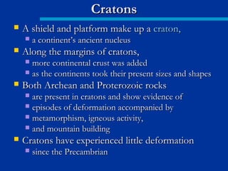  A shield and platform make up aA shield and platform make up a craton,craton,
 a continent’s ancient nucleusa continent’s ancient nucleus
 Along the margins of cratons,Along the margins of cratons,
 more continental crust was addedmore continental crust was added
 as the continents took their present sizes and shapesas the continents took their present sizes and shapes
 Both Archean and Proterozoic rocksBoth Archean and Proterozoic rocks
 are present in cratons and show evidence ofare present in cratons and show evidence of
 episodes of deformation accompanied byepisodes of deformation accompanied by
 metamorphism, igneous activity,metamorphism, igneous activity,
 and mountain buildingand mountain building
 Cratons have experienced little deformationCratons have experienced little deformation
 since the Precambriansince the Precambrian
CratonsCratons
 