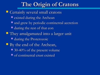  Certainly several small cratonsCertainly several small cratons
 existed during the Archeanexisted during the Archean
 and grew by periodic continental accretionand grew by periodic continental accretion
 during the rest of that eonduring the rest of that eon
 They amalgamated into a larger unitThey amalgamated into a larger unit
 during the Proterozoicduring the Proterozoic
 By the end of the Archean,By the end of the Archean,
 30-40% of the present volume30-40% of the present volume
 of continental crust existedof continental crust existed
The Origin of CratonsThe Origin of Cratons
 