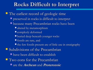  The earliest record of geologic timeThe earliest record of geologic time
 preserved in rocks is difficult to interpretpreserved in rocks is difficult to interpret
 because many Precambrian rocks have beenbecause many Precambrian rocks have been
 altered by metamorphismaltered by metamorphism
 complexly deformedcomplexly deformed
 buried deep beneath younger rocksburied deep beneath younger rocks
 fossils are rare, andfossils are rare, and
 the few fossils present are of little use in stratigraphythe few fossils present are of little use in stratigraphy
 Subdivisions of the PrecambrianSubdivisions of the Precambrian
 have been difficult to establishhave been difficult to establish
 Two eons for the PrecambrianTwo eons for the Precambrian
 are theare the ArcheanArchean andand ProterozoicProterozoic
Rocks Difficult to InterpretRocks Difficult to Interpret
 