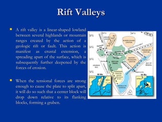 Rift ValleysRift Valleys
 A rift valley is a linear-shaped lowlandA rift valley is a linear-shaped lowland
between several highlands or mountainbetween several highlands or mountain
ranges created by the action of aranges created by the action of a
geologic rift or fault. This action isgeologic rift or fault. This action is
manifest as crustal extension, amanifest as crustal extension, a
spreading apart of the surface, which isspreading apart of the surface, which is
subsequently further deepened by thesubsequently further deepened by the
forces of erosion.forces of erosion.
 When the tensional forces are strongWhen the tensional forces are strong
enough to cause the plate to split apart,enough to cause the plate to split apart,
it will do so such that a center block willit will do so such that a center block will
drop down relative to its flankingdrop down relative to its flanking
blocks, forming a graben.blocks, forming a graben.
 