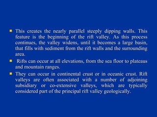  This creates the nearly parallel steeply dipping walls. ThisThis creates the nearly parallel steeply dipping walls. This
feature is the beginning of the rift valley. As this processfeature is the beginning of the rift valley. As this process
continues, the valley widens, until it becomes a large basin,continues, the valley widens, until it becomes a large basin,
that fills with sediment from the rift walls and the surroundingthat fills with sediment from the rift walls and the surrounding
area.area.
 Rifts can occur at all elevations, from the sea floor to plateausRifts can occur at all elevations, from the sea floor to plateaus
and mountain ranges.and mountain ranges.
 They can occur in continental crust or in oceanic crust. RiftThey can occur in continental crust or in oceanic crust. Rift
valleys are often associated with a number of adjoiningvalleys are often associated with a number of adjoining
subsidiary or co-extensive valleys, which are typicallysubsidiary or co-extensive valleys, which are typically
considered part of the principal rift valley geologically.considered part of the principal rift valley geologically.
 