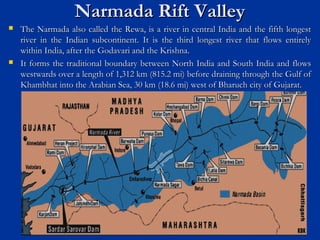 Narmada Rift ValleyNarmada Rift Valley
 The Narmada also called the Rewa, is a river in central India and the fifth longestThe Narmada also called the Rewa, is a river in central India and the fifth longest
river in the Indian subcontinent. It is the third longest river that flows entirelyriver in the Indian subcontinent. It is the third longest river that flows entirely
within India, after the Godavari and the Krishna.within India, after the Godavari and the Krishna.
 It forms the traditional boundary between North India and South India and flowsIt forms the traditional boundary between North India and South India and flows
westwards over a length of 1,312 km (815.2 mi) before draining through the Gulf ofwestwards over a length of 1,312 km (815.2 mi) before draining through the Gulf of
Khambhat into the Arabian Sea, 30 km (18.6 mi) west of Bharuch city of Gujarat.Khambhat into the Arabian Sea, 30 km (18.6 mi) west of Bharuch city of Gujarat.
 