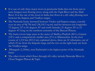  It is one of only three major rivers in peninsular India that run from east toIt is one of only three major rivers in peninsular India that run from east to
west (longest west flowing river), along with the Tapti River and the Mahiwest (longest west flowing river), along with the Tapti River and the Mahi
River. It is the one of the rivers in India that flows in a rift valley,flowing westRiver. It is the one of the rivers in India that flows in a rift valley,flowing west
between the Satpura and Vindhya ranges.between the Satpura and Vindhya ranges.
 The Narmada basin, hemmed between Vindya and Satpura ranges, extendsThe Narmada basin, hemmed between Vindya and Satpura ranges, extends
over an area of 98,796 km2 (38,145.3 sq mi) and lies between east longitudesover an area of 98,796 km2 (38,145.3 sq mi) and lies between east longitudes
72 degrees 32' to 81 degrees 45' and north latitudes 21 degrees 20‘ to 2372 degrees 32' to 81 degrees 45' and north latitudes 21 degrees 20‘ to 23
degrees 45' lying on the northern extremity of the Deccan Plateau.degrees 45' lying on the northern extremity of the Deccan Plateau.
 The basin covers large areas in the states of Madhya Pradesh (86%), GujaratThe basin covers large areas in the states of Madhya Pradesh (86%), Gujarat
(14%) and a comparatively smaller area (2%) in Maharashtra. In the river(14%) and a comparatively smaller area (2%) in Maharashtra. In the river
course of 1,312 km (815.2 mi) explained above, there are 41 tributaries, out ofcourse of 1,312 km (815.2 mi) explained above, there are 41 tributaries, out of
which 22 are from the Satpuda range and the rest on the right bank are fromwhich 22 are from the Satpuda range and the rest on the right bank are from
the Vindhya range.the Vindhya range.
 Dhupgarh (1,350m), near Pachmarhi is the highest point of the NarmadaDhupgarh (1,350m), near Pachmarhi is the highest point of the Narmada
basin.basin.
 The other rivers which flows through rift valley include Damodar River inThe other rivers which flows through rift valley include Damodar River in
Chota Nagpur Plateau & Tapti.Chota Nagpur Plateau & Tapti.
 