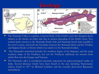 GeologyGeology
 The Narmada Valley is a graben, a layered block of the Earth's crust that dropped downThe Narmada Valley is a graben, a layered block of the Earth's crust that dropped down
relative to the blocks on either side due to ancient spreading of the Earth's crust. Tworelative to the blocks on either side due to ancient spreading of the Earth's crust. Two
normal faults, known as the Narmada North fault and Narmada South fault, parallel tonormal faults, known as the Narmada North fault and Narmada South fault, parallel to
the river's course, and mark the boundary between the Narmada block and the Vindhyathe river's course, and mark the boundary between the Narmada block and the Vindhya
and Satpura blocks or Horsts which rose relative to the Narmada Graben.and Satpura blocks or Horsts which rose relative to the Narmada Graben.
 The Narmada's watershed includes the northern slopes of the Satpuras, and the steepThe Narmada's watershed includes the northern slopes of the Satpuras, and the steep
southern slope of the Vindhyas, but not the Vindhyan tableland, the streams fromsouthern slope of the Vindhyas, but not the Vindhyan tableland, the streams from
which flow into the Ganges and Yamuna.which flow into the Ganges and Yamuna.
 The Narmada valley is considered extremely important for palaeontological studies inThe Narmada valley is considered extremely important for palaeontological studies in
India. Several dinosaur fossils have been found in the area including TitanosaurusIndia. Several dinosaur fossils have been found in the area including Titanosaurus
indicus found in 1877 by Richard Lydekker and the recently discovered Rajasaurusindicus found in 1877 by Richard Lydekker and the recently discovered Rajasaurus
narmadensis.narmadensis.
 
