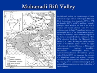 Mahanadi Rift ValleyMahanadi Rift Valley
The Mahanadi basin at the eastern margin of India
is arcuate in shape with an onshore part (Mahanadi
delta) that extends from longitudes 85°E to 87°E
and latitudes 19.5°N to 21°N and has a complex
geological setup. Most of the area in the delta is
covered with recent alluvium with few places
having exposed Archean/Precambrian igneous and
metamorphic rocks of the Eastern Ghat orogeney
towards the northwest. These rocks are disposed in
the form of detached hillocks striking in ENE-
WSW direction bordering the Mahanadi delta
(Behera et al., 2004). The exposed rocks comprise
mainly of Gondwana (lower Triassic to upper
Carboniferous), laterites (Pliocene to Pleistocene),
granites/gneisses (Archean), khondalites
(Precambrian metamorphic rocks), and
charnockites/anorthosites (Precambrian igneous
rocks). Fuloria (1994) has suggested the presence
of a Gondwana graben and reports extensive
volcanism along the rift zones of the delta. Until
the Jurassic, it was an intra-continental pull-apart
basin and became pericratonic after the breakup of
the Gondwana.
 