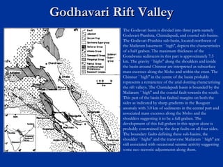 Godhavari Rift ValleyGodhavari Rift Valley
The Godavari basin is divided into three parts namely
Godavari-Pranhita, Chintalapudi, and coastal sub-basins.
The Godavari-Pranhita sub-basin, located northwest of
the Mailaram basement ``high'', depicts the characteristics
of a half graben. The maximum thickness of the
Gondwana sediments in this part is approximately 7.5
km. The gravity ``highs'' along the shoulders and inside
the basin around Chinnur are interpreted as subsurface
mass excesses along the Moho and within the crust. The
Chinnur ``high'' in the centre of the basin probably
represents a remanence of the arial doming characterizing
the rift valleys. The Chintalapudi basin is bounded by the
Mailaram ``high'' and the coastal fault towards the south.
This part of the basin has faulted margins on both the
sides as indicated by sharp gradients in the Bouguer
anomaly with 3.0 km of sediments in the central part and
associated mass excesses along the Moho and the
shoulders suggesting it to be a full graben. The
development of this full graben in this region alone is
probably constrained by the deep faults on all four sides.
The boundary faults defining these sub-basins, the
shoulder ``highs'' and the transverse Mailaram ``high'' are
still associated with occasional seismic activity suggesting
some neo-tectonic adjustments along them. 
 