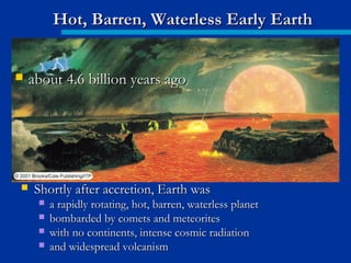  Shortly after accretion, Earth wasShortly after accretion, Earth was
 a rapidly rotating, hot, barren, waterless planeta rapidly rotating, hot, barren, waterless planet
 bombarded by comets and meteoritesbombarded by comets and meteorites
 with no continents, intense cosmic radiationwith no continents, intense cosmic radiation
 and widespread volcanismand widespread volcanism
Hot, Barren, Waterless Early EarthHot, Barren, Waterless Early Earth
 about 4.6 billion years agoabout 4.6 billion years ago
 