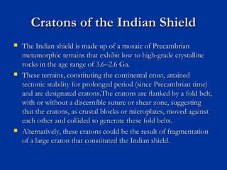 Cratons of the Indian ShieldCratons of the Indian Shield
 The Indian shield is made up of a mosaic of PrecambrianThe Indian shield is made up of a mosaic of Precambrian
metamorphic terrains that exhibit low to high-grade crystallinemetamorphic terrains that exhibit low to high-grade crystalline
rocks in the age range of 3.6–2.6 Ga.rocks in the age range of 3.6–2.6 Ga.
 These terrains, constituting the continental crust, attainedThese terrains, constituting the continental crust, attained
tectonic stability for prolonged period (since Precambrian time)tectonic stability for prolonged period (since Precambrian time)
and are designated cratons.The cratons are ﬂanked by a fold belt,and are designated cratons.The cratons are ﬂanked by a fold belt,
with or without a discernible suture or shear zone, suggestingwith or without a discernible suture or shear zone, suggesting
that the cratons, as crustal blocks or microplates, moved againstthat the cratons, as crustal blocks or microplates, moved against
each other and collided to generate these fold belts.each other and collided to generate these fold belts.
 Alternatively, these cratons could be the result of fragmentationAlternatively, these cratons could be the result of fragmentation
of a large craton that constituted the Indian shield.of a large craton that constituted the Indian shield.
 