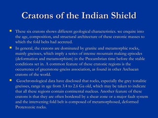 Cratons of the Indian ShieldCratons of the Indian Shield
 These six cratons shows different geological characteristics. we enquire intoThese six cratons shows different geological characteristics. we enquire into
the age, composition, and structural architecture of these cratonic masses tothe age, composition, and structural architecture of these cratonic masses to
which the fold belts had accreted.which the fold belts had accreted.
 In general, the cratons are dominated by granite and metamorphic rocks,In general, the cratons are dominated by granite and metamorphic rocks,
mainly gneisses, which imply a series of intense mountain making episodesmainly gneisses, which imply a series of intense mountain making episodes
(deformation and metamorphism) in the Precambrian time before the stable(deformation and metamorphism) in the Precambrian time before the stable
conditions set in. A common feature of these cratonic regions is theconditions set in. A common feature of these cratonic regions is the
occurrence of greenstone-gneiss association, as found in other Archaeanoccurrence of greenstone-gneiss association, as found in other Archaean
cratons of the world.cratons of the world.
 Geochronological data have disclosed that rocks, especially the grey tonaliticGeochronological data have disclosed that rocks, especially the grey tonalitic
gneisses, range in age from 3.4 to 2.6 Ga old, which may be taken to indicategneisses, range in age from 3.4 to 2.6 Ga old, which may be taken to indicate
that all these regions contain continental nucleus. Another feature of thesethat all these regions contain continental nucleus. Another feature of these
cratons is that they are often bordered by a shear zone or a major fault systemcratons is that they are often bordered by a shear zone or a major fault system
and the intervening fold belt is composed of metamorphosed, deformedand the intervening fold belt is composed of metamorphosed, deformed
Proterozoic rocks.Proterozoic rocks.
 