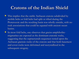 Cratons of the Indian ShieldCratons of the Indian Shield
 This implies that the stable Archaean cratons subdivided byThis implies that the stable Archaean cratons subdivided by
mobile belts or fold belts had split or rifted during themobile belts or fold belts had split or rifted during the
Proterozoic and the resulting basin was wholly ensialic, with noProterozoic and the resulting basin was wholly ensialic, with no
rock associations that could be equated with ancient oceanrock associations that could be equated with ancient ocean
basins.basins.
 In most fold belts, one observes that gneiss-amphibolite-In most fold belts, one observes that gneiss-amphibolite-
migmatites are exposed as the dominant cratonic rocks,migmatites are exposed as the dominant cratonic rocks,
suggesting that the supracrustals sequences rested upon thesuggesting that the supracrustals sequences rested upon the
Archaean gneissic rocks of the cratons and that both basementArchaean gneissic rocks of the cratons and that both basement
and cover rocks were deformed and recrystallized in theand cover rocks were deformed and recrystallized in the
subsequent orogeny.subsequent orogeny.
 