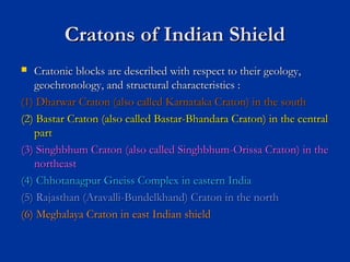 Cratons of Indian ShieldCratons of Indian Shield
 Cratonic blocks are described with respect to their geology,Cratonic blocks are described with respect to their geology,
geochronology, and structural characteristics :geochronology, and structural characteristics :
(1) Dharwar Craton (also called Karnataka Craton) in the south(1) Dharwar Craton (also called Karnataka Craton) in the south
(2) Bastar Craton (also called Bastar-Bhandara Craton) in the central(2) Bastar Craton (also called Bastar-Bhandara Craton) in the central
partpart
(3) Singhbhum Craton (also called Singhbhum-Orissa Craton) in the(3) Singhbhum Craton (also called Singhbhum-Orissa Craton) in the
northeastnortheast
(4) Chhotanagpur Gneiss Complex in eastern India(4) Chhotanagpur Gneiss Complex in eastern India
(5) Rajasthan (Aravalli-Bundelkhand) Craton in the north(5) Rajasthan (Aravalli-Bundelkhand) Craton in the north
(6) Meghalaya Craton in east Indian shield(6) Meghalaya Craton in east Indian shield
 