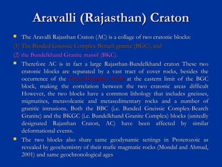 Aravalli (Rajasthan) CratonAravalli (Rajasthan) Craton
 The Aravalli Rajasthan Craton (AC) is a collage of two cratonic blocks:The Aravalli Rajasthan Craton (AC) is a collage of two cratonic blocks:
(1) The Banded Gneissic Complex-Berach granite (BGC), and(1) The Banded Gneissic Complex-Berach granite (BGC), and
(2) the Bundelkhand Granite massif (BKC).(2) the Bundelkhand Granite massif (BKC).
 Therefore AC is in fact a large Rajasthan-Bundelkhand craton These twoTherefore AC is in fact a large Rajasthan-Bundelkhand craton These two
cratonic blocks are separated by a vast tract of cover rocks, besides thecratonic blocks are separated by a vast tract of cover rocks, besides the
occurrence of theoccurrence of the Great Boundary FaultGreat Boundary Fault at the eastern limit of the BGCat the eastern limit of the BGC
block, making the correlation between the two cratonic areas difficultblock, making the correlation between the two cratonic areas difficult
However, the two blocks have a common lithology that includes gneisses,However, the two blocks have a common lithology that includes gneisses,
migmatites, metavolcanic and metasedimentary rocks and a number ofmigmatites, metavolcanic and metasedimentary rocks and a number of
granitic intrusions. Both the BBC (i.e. Banded Gneissic Complex-Bearchgranitic intrusions. Both the BBC (i.e. Banded Gneissic Complex-Bearch
Granite) and the BKGC (i.e. Bundelkhand Granite Complex) blocks (unitedlyGranite) and the BKGC (i.e. Bundelkhand Granite Complex) blocks (unitedly
designated Rajasthan Craton, AC) have been affected by similardesignated Rajasthan Craton, AC) have been affected by similar
deformational events.deformational events.
 The two blocks also share same geodynamic settings in Proterozoic asThe two blocks also share same geodynamic settings in Proterozoic as
revealed by geochemistry of their mafic magmatic rocks (Mondal and Ahmad,revealed by geochemistry of their mafic magmatic rocks (Mondal and Ahmad,
2001) and same geochronological ages2001) and same geochronological ages
 