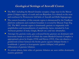 Geological Settings of Aravalli CratonGeological Settings of Aravalli Craton
 The BGC including the Berach Granite occupies a large tract in the MewarThe BGC including the Berach Granite occupies a large tract in the Mewar
plains (Udaipur region) of south and east Rajasthan. It is skirted on the westplains (Udaipur region) of south and east Rajasthan. It is skirted on the west
and southwest by Proterozoic fold belts of Aravalli and Delhi Supergroups.and southwest by Proterozoic fold belts of Aravalli and Delhi Supergroups.
 The eastern boundary of this cratonic region is demarcated by the VindhyanThe eastern boundary of this cratonic region is demarcated by the Vindhyan
platform sediments and southern boundary is covered by Deccan Trap (Fig.platform sediments and southern boundary is covered by Deccan Trap (Fig.
2.8). The BGC cratonic region is dominantly gneissic to migmatitic with2.8). The BGC cratonic region is dominantly gneissic to migmatitic with
amphibolites and metasediments of amphibolite facies, intruded by Lateamphibolites and metasediments of amphibolite facies, intruded by Late
Archaean granites (Untala, Gingla, Berach etc.) and rare ultramafics.Archaean granites (Untala, Gingla, Berach etc.) and rare ultramafics.
 Amongst the gneissic rocks, grey coloured biotite gneisses are dominant withAmongst the gneissic rocks, grey coloured biotite gneisses are dominant with
leucocratic bands as a result of which the name Banded Gneissic Complex isleucocratic bands as a result of which the name Banded Gneissic Complex is
appropriately given by Gupta (1934) and Heron (1953). One can observe aappropriately given by Gupta (1934) and Heron (1953). One can observe a
gradational contact between the biotite gneiss (quartz-feldspar-biotite ±gradational contact between the biotite gneiss (quartz-feldspar-biotite ±
hornblende ± garnet) to leucogranite (quartz-feldspar) with gradualhornblende ± garnet) to leucogranite (quartz-feldspar) with gradual
obliteration of gneissic foliation.obliteration of gneissic foliation.
 At certain places, faint relics of gneissic foliation are seen within dominantlyAt certain places, faint relics of gneissic foliation are seen within dominantly
massive granitoid.massive granitoid.
 