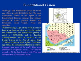 Bundelkhand Craton
Geology: The Bundelkhand craton lies to the
east of the Aravalli–Delhi Fold Belt. The most
conspicuous feature of the region is the
Bundelkhand Igneous Complex that intrudes
enclaves of schists, gneisses, banded iron
formations, mafic volcanic rocks and
quartzites.
Geochronology: Ages of the enclaves are not
known, but there are a few ages on the granites
that intrude them. The Bundelkhand granite is
dated to 2492±10Ma and is therefore
contemporaneous with the intrusion of the
Berach Granite in the Aravalli craton dated
2500Ma numerous mafic dykes of unknown∼
age intrude the Bundelkhand Igneous Complex.
suggests that most of the mafic dikes were
emplaced in two phases, one at 2.15 Ga and the
second at 2.0 Ga based on the 40Ar/39Ar age
determination of the dolerite dykes.
 