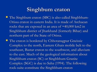 Singhbum cratonSinghbum craton
 The Singhbum craton (SBC) is also called Singhbhum-The Singhbum craton (SBC) is also called Singhbhum-
Orissa craton in eastern India. It is made of ArchaeanOrissa craton in eastern India. It is made of Archaean
rocks that are exposed in an area of 40,000 km2 in∼rocks that are exposed in an area of 40,000 km2 in∼
Singhbhum district of Jharkhand (formerly Bihar) andSinghbhum district of Jharkhand (formerly Bihar) and
northern part of the State of Orissa.northern part of the State of Orissa.
 The craton is bordered by Chhotanagpur GneissicThe craton is bordered by Chhotanagpur Gneissic
Complex to the north, Eastern Ghats mobile belt to theComplex to the north, Eastern Ghats mobile belt to the
southeast, Bastar craton to the southwest, and alluviumsoutheast, Bastar craton to the southwest, and alluvium
to the east. Much of the geological information aboutto the east. Much of the geological information about
Singhbhum craton (SC) or Singhbhum GraniteSinghbhum craton (SC) or Singhbhum Granite
Complex (SGC) is due to Saha (1994). The followingComplex (SGC) is due to Saha (1994). The following
rock-suite constitute the Singhbhum cratonrock-suite constitute the Singhbhum craton
 
