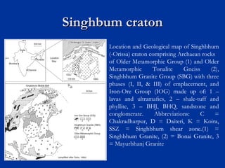 Singhbum cratonSinghbum craton
Location and Geological map of Singhbhum
(-Orissa) craton comprising Archaean rocks
of Older Metamorphic Group (1) and Older
Metamorphic Tonalite Gneiss (2),
Singhbhum Granite Group (SBG) with three
phases (I, II, & III) of emplacement, and
Iron-Ore Group (IOG) made up of: 1 –
lavas and ultramaﬁcs, 2 – shale-tuff and
phyllite, 3 – BHJ, BHQ, sandstone and
conglomerate. Abbreviations: C =
Chakradharpur, D = Daiteri, K = Koira,
SSZ = Singhbhum shear zone.(1) =
Singhbhum Granite, (2) = Bonai Granite, 3
= Mayurbhanj Granite
 