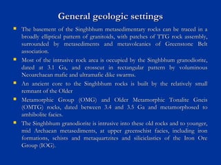 General geologic settingsGeneral geologic settings
 The basement of the Singhbhum metasedimentary rocks can be traced in aThe basement of the Singhbhum metasedimentary rocks can be traced in a
broadly elliptical pattern of granitoids, with patches of TTG rock assembly,broadly elliptical pattern of granitoids, with patches of TTG rock assembly,
surrounded by metasediments and metavolcanics of Greenstone Beltsurrounded by metasediments and metavolcanics of Greenstone Belt
association.association.
 Most of the intrusive rock area is occupied by the Singhbhum granodiorite,Most of the intrusive rock area is occupied by the Singhbhum granodiorite,
dated at 3.1 Ga, and crosscut in rectangular pattern by voluminousdated at 3.1 Ga, and crosscut in rectangular pattern by voluminous
Neoarchaean mafic and ultramafic dike swarms.Neoarchaean mafic and ultramafic dike swarms.
 An ancient core to the Singhbhum rocks is built by the relatively smallAn ancient core to the Singhbhum rocks is built by the relatively small
remnant of the Olderremnant of the Older
 Metamorphic Group (OMG) and Older Metamorphic Tonalite GneisMetamorphic Group (OMG) and Older Metamorphic Tonalite Gneis
(OMTG) rocks, dated between 3.4 and 3.5 Ga and metamorphosed to(OMTG) rocks, dated between 3.4 and 3.5 Ga and metamorphosed to
amhibolite facies.amhibolite facies.
 The Singhbhum granodiorite is intrusive into these old rocks and to younger,The Singhbhum granodiorite is intrusive into these old rocks and to younger,
mid Archaean metasediments, at upper greenschist facies, including ironmid Archaean metasediments, at upper greenschist facies, including iron
formations, schists and metaquartzites and siliciclastics of the Iron Oreformations, schists and metaquartzites and siliciclastics of the Iron Ore
Group (IOG).Group (IOG).
 