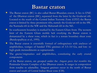Bastar cratonBastar craton
 The Bastar craton (BC) is also called Bastar-Bhandara craton. It lies to ENEThe Bastar craton (BC) is also called Bastar-Bhandara craton. It lies to ENE
of the Dharwar craton (DC), separated from the latter by the Godavari rift.of the Dharwar craton (DC), separated from the latter by the Godavari rift.
Located to the south of the Central Indian Tectonic Zone (CITZ) the BastarLocated to the south of the Central Indian Tectonic Zone (CITZ) the Bastar
craton is limited by three prominent rifts, namely the Godavari rift in the SW,craton is limited by three prominent rifts, namely the Godavari rift in the SW,
the Narmada rift in the NW and the Mahanadi rift in the NE.the Narmada rift in the NW and the Mahanadi rift in the NE.
 Its southeastern boundary is marked by the Eastern Ghats front. The westernIts southeastern boundary is marked by the Eastern Ghats front. The western
limit of the Eastern Ghats mobile belt overlying the Bastar craton islimit of the Eastern Ghats mobile belt overlying the Bastar craton is
demarcated by a shear zone, which in fact is a terrain boundary shear zonedemarcated by a shear zone, which in fact is a terrain boundary shear zone
(Bandyopadhyay et al., 1995).(Bandyopadhyay et al., 1995).
 The Bastar craton is essentially formed of orthogneisses with enclaves ofThe Bastar craton is essentially formed of orthogneisses with enclaves of
amphibolites, vestiges of banded TTG gneisses of 3.5–3.0 Ga, and low- toamphibolites, vestiges of banded TTG gneisses of 3.5–3.0 Ga, and low- to
high-grade metasediments as supracrustals.high-grade metasediments as supracrustals.
 The gneiss/migmatites and amphibolites, constituting the early crustalThe gneiss/migmatites and amphibolites, constituting the early crustal
componentscomponents
of the Bastar craton, are grouped under theof the Bastar craton, are grouped under the Amgaon gneiss that resemblesAmgaon gneiss that resembles thethe
Peninsular Gneiss Complex of the Dharwar craton. It ranges in compositionPeninsular Gneiss Complex of the Dharwar craton. It ranges in composition
from tonalite to adamellite. Amgaon gneisses occur in the north of Bastarfrom tonalite to adamellite. Amgaon gneisses occur in the north of Bastar
craton and south of Central Indian Shear zone (CIS).craton and south of Central Indian Shear zone (CIS).
 