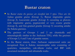 Bastar cratonBastar craton
 InIn Bastar craton the gneisses are classified into 5 types. These are: theBastar craton the gneisses are classified into 5 types. These are: the
SukmaSukma granitic gneiss (Group 1), Barsur migmatitic gneissgranitic gneiss (Group 1), Barsur migmatitic gneiss
(Group 2), leucocratic granite (Group 3) occurring as plutons(Group 2), leucocratic granite (Group 3) occurring as plutons
with migmatitic gneiss, pegmatoidal or very coarse granitewith migmatitic gneiss, pegmatoidal or very coarse granite
(Group 4), and fine-grained granite (Group 5) occurring amidst(Group 4), and fine-grained granite (Group 5) occurring amidst
the Sukma gneisses.the Sukma gneisses.
 The gneisses of Groups 1 and 2 are chemically andThe gneisses of Groups 1 and 2 are chemically and
mineralogically similar to the Archaean TTG, while the gneissesmineralogically similar to the Archaean TTG, while the gneisses
of Groups 3, 4 and 5 are of granitic nature.of Groups 3, 4 and 5 are of granitic nature.
 In the Bastar craton, three Archaean supracrustal units areIn the Bastar craton, three Archaean supracrustal units are
recognized. First is Sukma metamorphic suite consisting ofrecognized. First is Sukma metamorphic suite consisting of
quartzites, metapelites, calc-silicate rocks, and BIF withquartzites, metapelites, calc-silicate rocks, and BIF with
associated metabasalt and ultramafic rocks.associated metabasalt and ultramafic rocks.
 