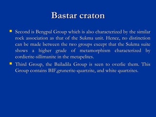 Bastar cratonBastar craton
 Second is Bengpal Group which is also characterized by the similarSecond is Bengpal Group which is also characterized by the similar
rock association as that of the Sukma unit. Hence, no distinctionrock association as that of the Sukma unit. Hence, no distinction
can be made between the two groups except that the Sukma suitecan be made between the two groups except that the Sukma suite
shows a higher grade of metamorphism characterized byshows a higher grade of metamorphism characterized by
cordierite-sillimanite in the metapelites.cordierite-sillimanite in the metapelites.
 Third Group, the Bailadila Group is seen to overlie them. ThisThird Group, the Bailadila Group is seen to overlie them. This
Group contains BIF,grunerite-quartzite, and white quartzites.Group contains BIF,grunerite-quartzite, and white quartzites.
 