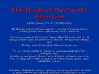 Global Evolution: The First FiveGlobal Evolution: The First Five
Billion YearsBillion Years
Global Evolution: The First Five Billion YearsGlobal Evolution: The First Five Billion Years
The National Academy of Sciences says that it is the role of science to provideThe National Academy of Sciences says that it is the role of science to provide
plausible(probable) natural explanations of natural phenomena.plausible(probable) natural explanations of natural phenomena.
The ultimate question for Earth System History is: How did a giant cloud of coldThe ultimate question for Earth System History is: How did a giant cloud of cold
dilute gas and dust evolve into astronauts in a spacecraft orbiting a planet orbiting adilute gas and dust evolve into astronauts in a spacecraft orbiting a planet orbiting a
star?star?
The short answer is when energy flows, complexity grows.The short answer is when energy flows, complexity grows.
The fact is that the solid Earth, hydrosphere, atmosphere, and biosphere haveThe fact is that the solid Earth, hydrosphere, atmosphere, and biosphere have
undergone nearlyundergone nearly
five billion years of physical, chemical, and/or biological evolution because of thefive billion years of physical, chemical, and/or biological evolution because of the
flows of energy and/or matter into and/or out of these systems, a process that isflows of energy and/or matter into and/or out of these systems, a process that is
called global evolution.called global evolution.
Each section addresses the structures, functions, composition, interactions and flowsEach section addresses the structures, functions, composition, interactions and flows
of energy and matter,and origin and evolution of a complex natural system.of energy and matter,and origin and evolution of a complex natural system.
 