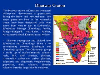 Dharwar CratonDharwar Craton
•The Dharwar craton in Karnataka witnessed
Widespread development of greenstones
during the Meso- and Neo-Archaean. The
major greenstone belts in the Karnataka
craton have been designated with local
names from west to east as Kudremukh,
Bababudan, Shimoga, Chitradurga, Sandur,
Ramgiri-Hungund, Hutti-Kolar, Raichur,
Narayanpet-Gadwal, Khammam and Nellore.
• Dharwar supergroup and divided into
Bababudan and Chitradurga. There is no
unconformity between Bababudan and
Chitradurga groups. The Chitradurga group
is made up of mafic-ultramafic volcanic
rocks, BIF, BMF, arenites, phyllites,
stromatolitic carbonates, carbon phyllites,
polymictic and oligomictic conglomerates,
greywacke, felsic volcanics, bimodal
volcanics intruded by granitoids and dykes.
 