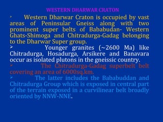
Western Dharwar Craton is occupied by vast
areas of Peninsular Gneiss along with two
prominent super belts of Bababudan- Western
Ghats-Shimoga and Chitradurga-Gadag belonging
to the Dharwar Super group.
 Younger granites (~2600 Ma) like
Chitradurga, Hosadurga, Arsikere and Banavara
occur as isolated plutons in the gneissic country.
 The Chitradurga-Gadag superbelt belt
covering an area of 6000sq.km.
 The latter includes the Bababuddan and
Chitradurga Group which is exposed in central part
of the terrain exposed in a curvilinear belt broadly
oriented by NNW-NNE.
WESTERN DHARWAR CRATON
 