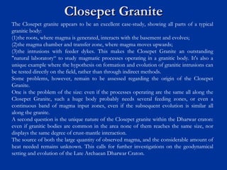 Closepet GraniteClosepet Granite
The Closepet granite appears to be an excellent case-study, showing all parts of a typical
granitic body:
(1)the roots, where magma is generated, interacts with the basement and evolves;
(2)the magma chamber and transfer zone, where magma moves upwards;
(3)the intrusions with feeder dykes. This makes the Closepet Granite an outstanding
"natural laboratory“ to study magmatic processes operating in a granitic body. It's also a
unique example where the hypothesis on formation and evolution of granitic intrusions can
be tested directly on the field, rather than through indirect methods.
Some problems, however, remain to be assessed regarding the origin of the Closepet
Granite.
One is the problem of the size: even if the processes operating are the same all along the
Closepet Granite, such a huge body probably needs several feeding zones, or even a
continuous band of magma input zones, even if the subsequent evolution is similar all
along the granite.
A second question is the unique nature of the Closepet granite within the Dharwar craton:
even if granitic bodies are common in the area none of them reaches the same size, nor
displays the same degree of crust-mantle interaction.
The source of both the large quantity of observed magma, and the considerable amount of
heat needed remains unknown. This calls for further investigations on the geodynamical
setting and evolution of the Late Archaean Dharwar Craton.
 