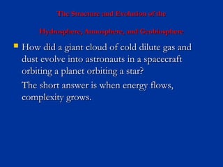 The Structure and Evolution of theThe Structure and Evolution of the
Hydrosphere, Atmosphere, and GeobiosphereHydrosphere, Atmosphere, and Geobiosphere
 How did a giant cloud of cold dilute gas andHow did a giant cloud of cold dilute gas and
dust evolve into astronauts in a spacecraftdust evolve into astronauts in a spacecraft
orbiting a planet orbiting a star?orbiting a planet orbiting a star?
The short answer is when energy flows,The short answer is when energy flows,
complexity grows.complexity grows.
 