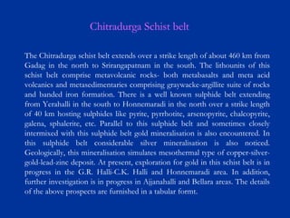 The Chitradurga schist belt extends over a strike length of about 460 km from
Gadag in the north to Srirangapatnam in the south. The lithounits of this
schist belt comprise metavolcanic rocks- both metabasalts and meta acid
volcanics and metasedimentaries comprising graywacke-argillite suite of rocks
and banded iron formation. There is a well known sulphide belt extending
from Yerahalli in the south to Honnemaradi in the north over a strike length
of 40 km hosting sulphides like pyrite, pyrrhotite, arsenopyrite, chalcopyrite,
galena, sphalerite, etc. Parallel to this sulphide belt and sometimes closely
intermixed with this sulphide belt gold mineralisation is also encountered. In
this sulphide belt considerable silver mineralisation is also noticed.
Geologically, this mineralisation simulates mesothermal type of copper-silver-
gold-lead-zinc deposit. At present, exploration for gold in this schist belt is in
progress in the G.R. Halli-C.K. Halli and Honnemaradi area. In addition,
further investigation is in progress in Ajjanahalli and Bellara areas. The details
of the above prospects are furnished in a tabular formt.
Chitradurga Schist belt
 