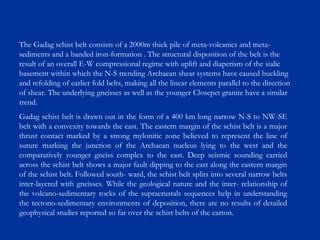 The Gadag schist belt consists of a 2000m thick pile of meta-volcanics and meta-
sediments and a banded iron-formation . The structural disposition of the belt is the
result of an overall E-W compressional regime with uplift and diaperism of the sialic
basement within which the N-S trending Archaean shear systems have caused buckling
and refolding of earlier fold belts, making all the linear elements parallel to the direction
of shear. The underlying gneisses as well as the younger Closepet granite have a similar
trend.
Gadag schist belt is drawn out in the form of a 400 km long narrow N-S to NW-SE
belt with a convexity towards the east. The eastern margin of the schist belt is a major
thrust contact marked by a strong mylonitic zone believed to represent the line of
suture marking the junction of the Archaean nucleus lying to the west and the
comparatively younger gneiss complex to the east. Deep seismic sounding carried
across the schist belt shows a major fault dipping to the east along the eastern margin
of the schist belt. Followed south- ward, the schist belt splits into several narrow belts
inter-layered with gneisses. While the geological nature and the inter- relationship of
the volcano-sedimentary rocks of the supracrustals sequences help in understanding
the tectono-sedimentary environments of deposition, there are no results of detailed
geophysical studies reported so far over the schist belts of the carton.
 