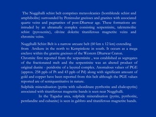 Sulphide mineralisation (pyrite with subordinate pyrrhotite and chalcopyrite)
associated with titaniferous magnetite bands is seen near Nuggihalli.
In the Tagadur area, sulphide mineralisation (pyrite, pyrrhotite,
pentlandite and cubanite) is seen in gabbro and titaniferous magnetite bands.
Nuggihalli Schist Belt is a narrow arcuate belt (60 km x 12 km) extending
from Arsikere in the north to Kempinkote in south. It occurs as a mega
enclave within the granite gneisses of the Western Dharwar Craton.
Chromite first reported from the serpentinite , was established as segregates
of the fractionated melt and the serpentinite was an altered product of
original dunite - peridotite of a layered complex. Anomalous values of PGE
(approx. 258 ppb of Pt and 43 ppb of Pd) along with significant amount of
gold and copper have been reported from this belt although the PGE values
reported are of semiquantitative in nature.
The Nuggihalli schist belt comprises metavolcanics (hornblende schist and
amphibolite) surrounded by Peninsular gneisses and granites with associated
quartz veins and pegmatites of post-Dharwar age. These formations are
intruded by an ultramafic complex consisting serpentinite, talctremolite
schist (pyroxenite), olivine dolerite titaniferous magnetite veins and
chromite veins.
 