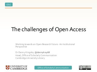 OSC
Office of Scholarly Communication
The challenges of Open Access
Working towards an Open Research future - An Institutional
Perspective
Dr Danny Kingsley @dannykay68
Head, Office of Scholarly Communication
Cambridge University Library
 