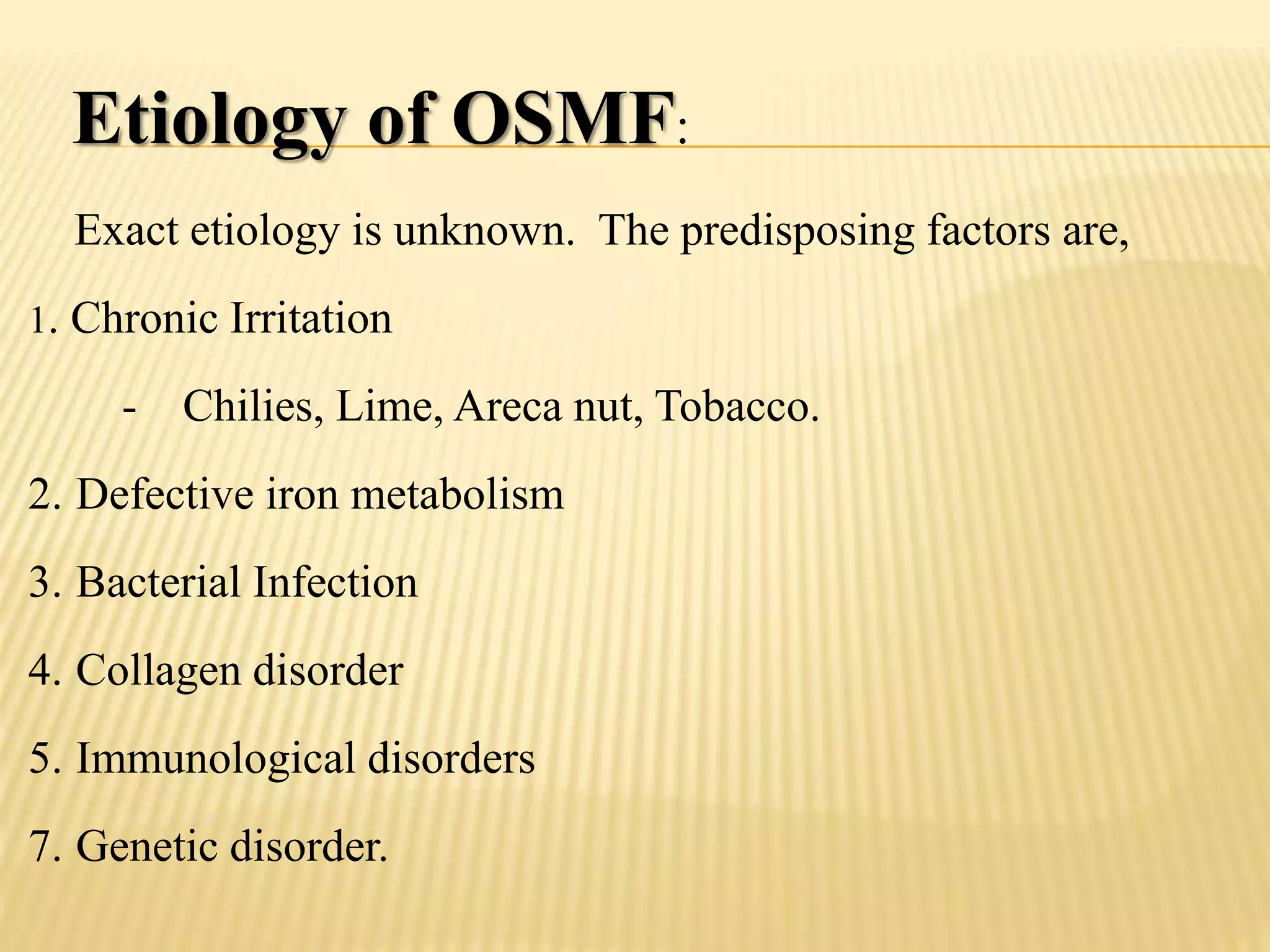 Etiology of OSMF:
Exact etiology is unknown. The predisposing factors are,
1. Chronic Irritation
- Chilies, Lime, Areca nut, Tobacco.
2. Defective iron metabolism
3. Bacterial Infection
4. Collagen disorder
5. Immunological disorders
7. Genetic disorder.
 