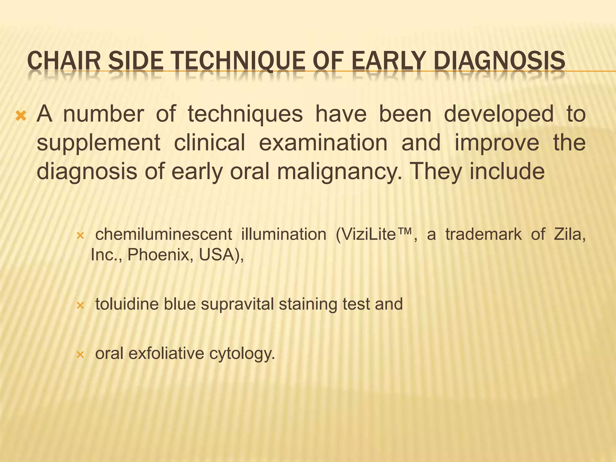 CHAIR SIDE TECHNIQUE OF EARLY DIAGNOSIS
 A number of techniques have been developed to
supplement clinical examination and improve the
diagnosis of early oral malignancy. They include
 chemiluminescent illumination (ViziLite™, a trademark of Zila,
Inc., Phoenix, USA),
 toluidine blue supravital staining test and
 oral exfoliative cytology.
 
